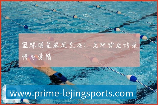 篮球明星家庭生活:光环背后的亲情与爱情