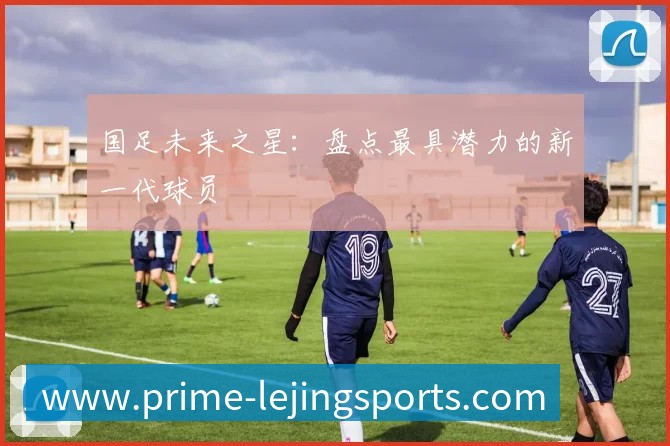 国足未来之星:盘点最具潜力的新一代球员